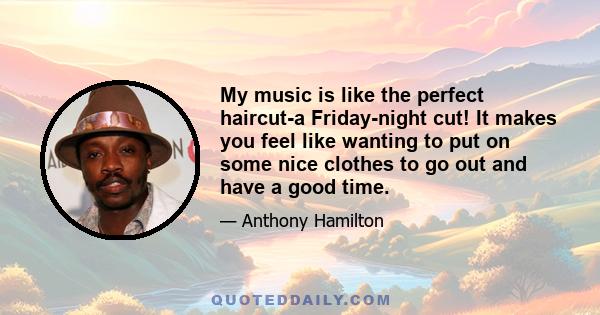 My music is like the perfect haircut-a Friday-night cut! It makes you feel like wanting to put on some nice clothes to go out and have a good time.