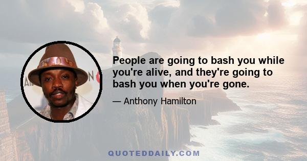 People are going to bash you while you're alive, and they're going to bash you when you're gone.