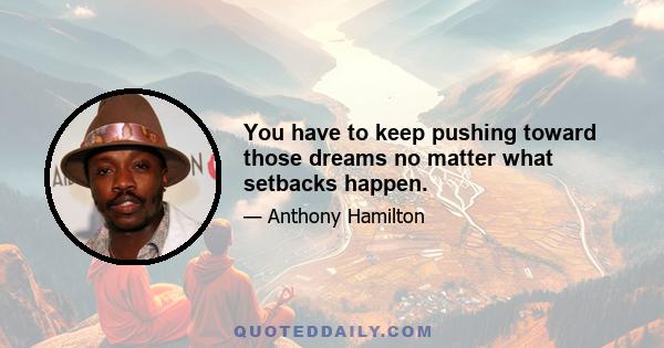 You have to keep pushing toward those dreams no matter what setbacks happen.