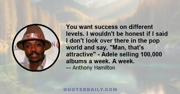 You want success on different levels. I wouldn't be honest if I said I don't look over there in the pop world and say, Man, that's attractive - Adele selling 100,000 albums a week. A week.