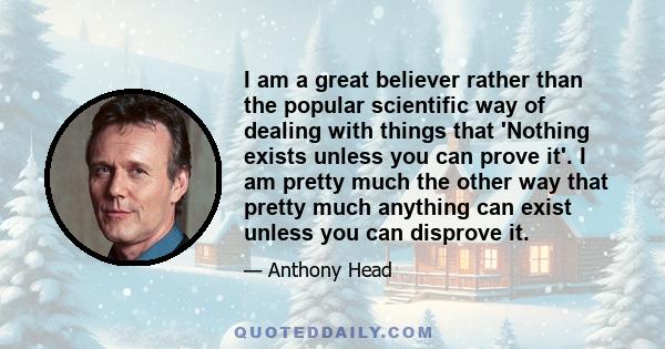 I am a great believer rather than the popular scientific way of dealing with things that 'Nothing exists unless you can prove it'. I am pretty much the other way that pretty much anything can exist unless you can