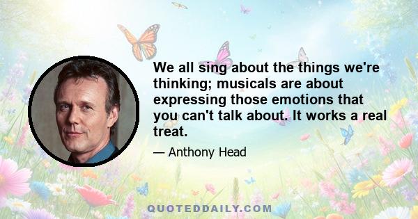 We all sing about the things we're thinking; musicals are about expressing those emotions that you can't talk about. It works a real treat.