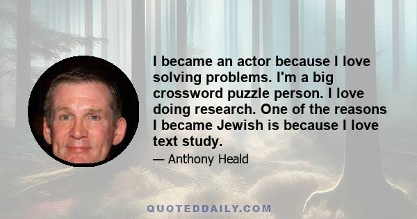 I became an actor because I love solving problems. I'm a big crossword puzzle person. I love doing research. One of the reasons I became Jewish is because I love text study.