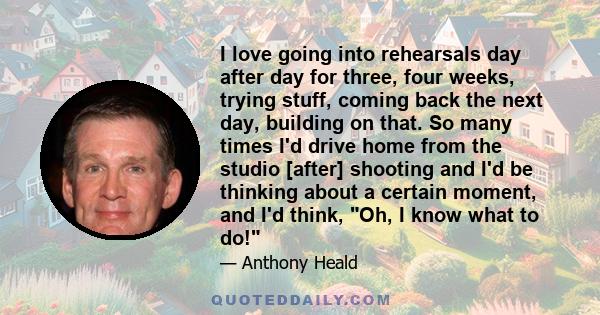 I love going into rehearsals day after day for three, four weeks, trying stuff, coming back the next day, building on that. So many times I'd drive home from the studio [after] shooting and I'd be thinking about a