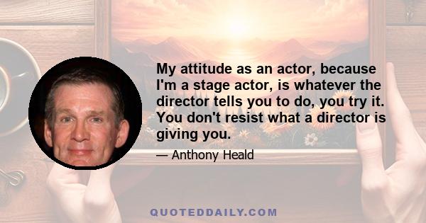 My attitude as an actor, because I'm a stage actor, is whatever the director tells you to do, you try it. You don't resist what a director is giving you.