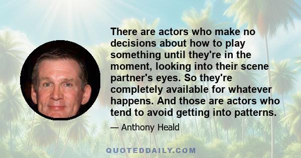 There are actors who make no decisions about how to play something until they're in the moment, looking into their scene partner's eyes. So they're completely available for whatever happens. And those are actors who