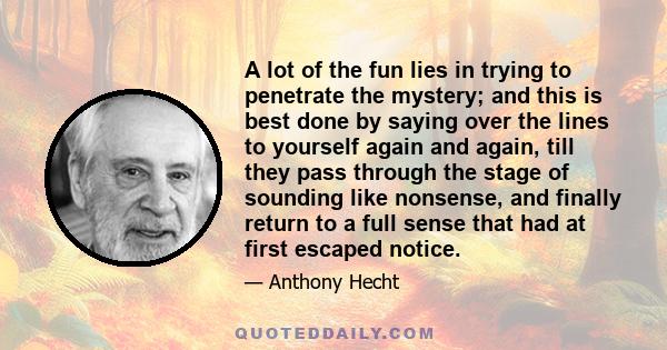 A lot of the fun lies in trying to penetrate the mystery; and this is best done by saying over the lines to yourself again and again, till they pass through the stage of sounding like nonsense, and finally return to a