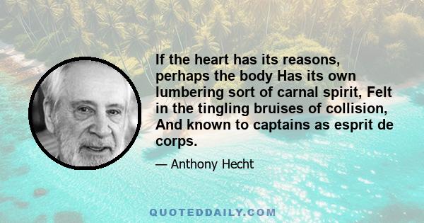 If the heart has its reasons, perhaps the body Has its own lumbering sort of carnal spirit, Felt in the tingling bruises of collision, And known to captains as esprit de corps.