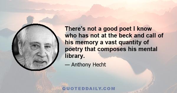 There's not a good poet I know who has not at the beck and call of his memory a vast quantity of poetry that composes his mental library.