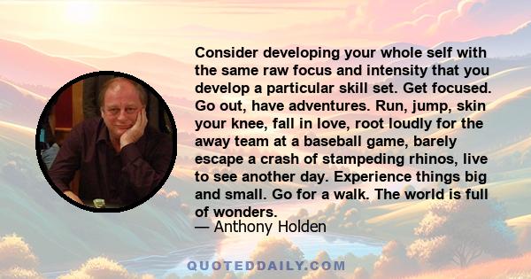 Consider developing your whole self with the same raw focus and intensity that you develop a particular skill set. Get focused. Go out, have adventures. Run, jump, skin your knee, fall in love, root loudly for the away