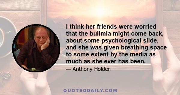 I think her friends were worried that the bulimia might come back, about some psychological slide, and she was given breathing space to some extent by the media as much as she ever has been.