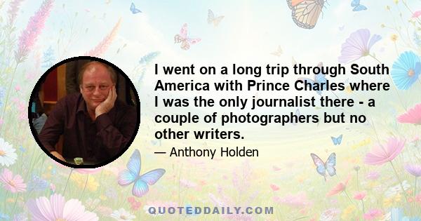 I went on a long trip through South America with Prince Charles where I was the only journalist there - a couple of photographers but no other writers.