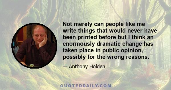 Not merely can people like me write things that would never have been printed before but I think an enormously dramatic change has taken place in public opinion, possibly for the wrong reasons.