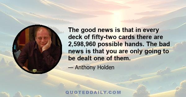 The good news is that in every deck of fifty-two cards there are 2,598,960 possible hands. The bad news is that you are only going to be dealt one of them.