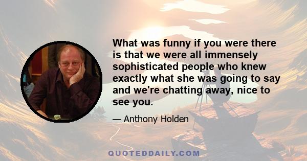 What was funny if you were there is that we were all immensely sophisticated people who knew exactly what she was going to say and we're chatting away, nice to see you.