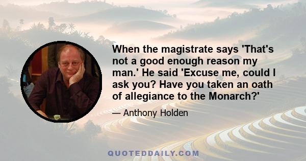 When the magistrate says 'That's not a good enough reason my man.' He said 'Excuse me, could I ask you? Have you taken an oath of allegiance to the Monarch?'