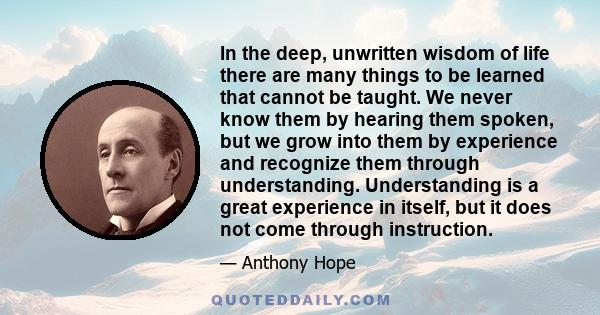 In the deep, unwritten wisdom of life there are many things to be learned that cannot be taught. We never know them by hearing them spoken, but we grow into them by experience and recognize them through understanding.