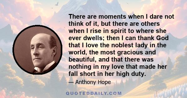 There are moments when I dare not think of it, but there are others when I rise in spirit to where she ever dwells; then I can thank God that I love the noblest lady in the world, the most gracious and beautiful, and