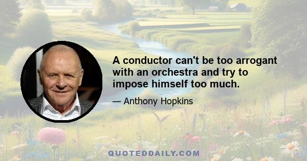 A conductor can't be too arrogant with an orchestra and try to impose himself too much.