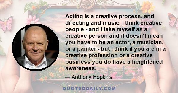 Acting is a creative process, and directing and music. I think creative people - and I take myself as a creative person and it doesn't mean you have to be an actor, a musician, or a painter - but I think if you are in a 