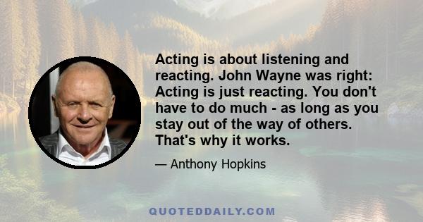 Acting is about listening and reacting. John Wayne was right: Acting is just reacting. You don't have to do much - as long as you stay out of the way of others. That's why it works.