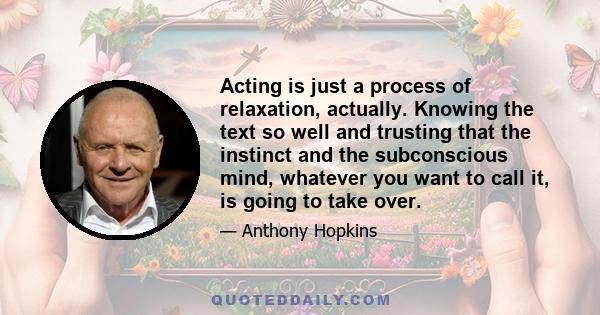 Acting is just a process of relaxation, actually. Knowing the text so well and trusting that the instinct and the subconscious mind, whatever you want to call it, is going to take over.