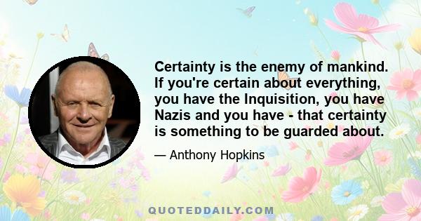 Certainty is the enemy of mankind. If you're certain about everything, you have the Inquisition, you have Nazis and you have - that certainty is something to be guarded about.