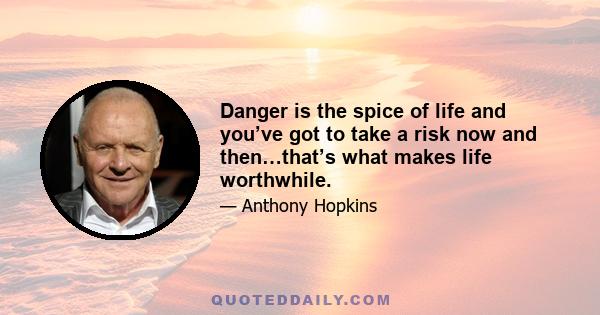 Danger is the spice of life and you’ve got to take a risk now and then…that’s what makes life worthwhile.