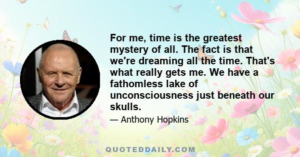 For me, time is the greatest mystery of all. The fact is that we're dreaming all the time. That's what really gets me. We have a fathomless lake of unconsciousness just beneath our skulls.