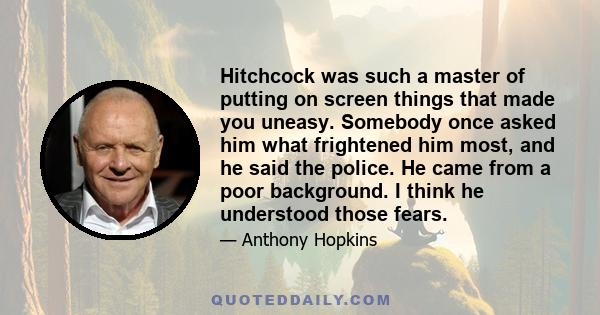 Hitchcock was such a master of putting on screen things that made you uneasy. Somebody once asked him what frightened him most, and he said the police. He came from a poor background. I think he understood those fears.