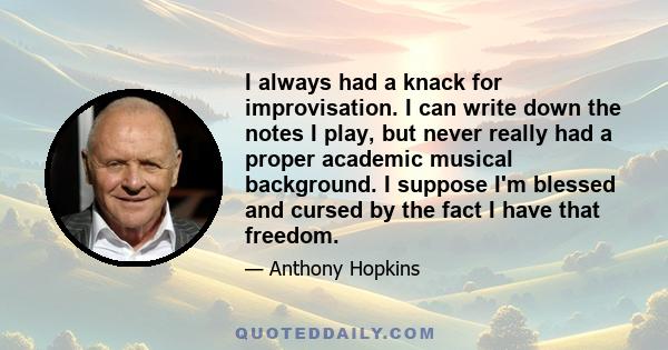 I always had a knack for improvisation. I can write down the notes I play, but never really had a proper academic musical background. I suppose I'm blessed and cursed by the fact I have that freedom.