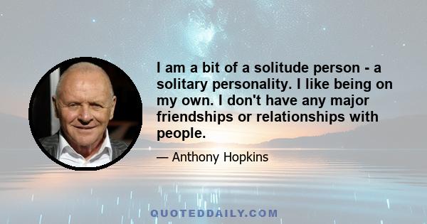 I am a bit of a solitude person - a solitary personality. I like being on my own. I don't have any major friendships or relationships with people.