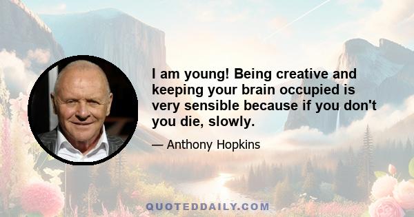 I am young! Being creative and keeping your brain occupied is very sensible because if you don't you die, slowly.