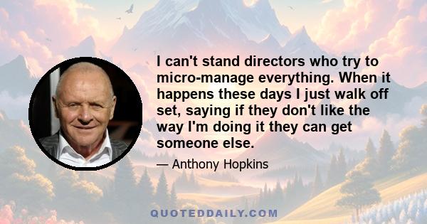 I can't stand directors who try to micro-manage everything. When it happens these days I just walk off set, saying if they don't like the way I'm doing it they can get someone else.