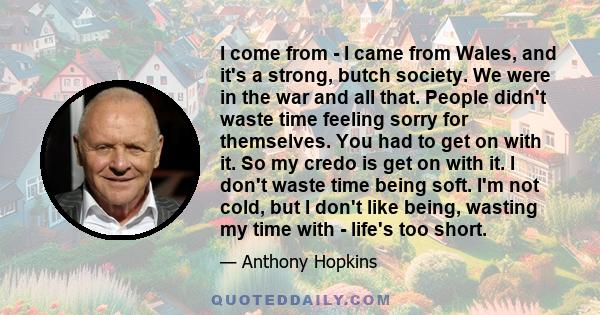 I come from - I came from Wales, and it's a strong, butch society. We were in the war and all that. People didn't waste time feeling sorry for themselves. You had to get on with it. So my credo is get on with it. I