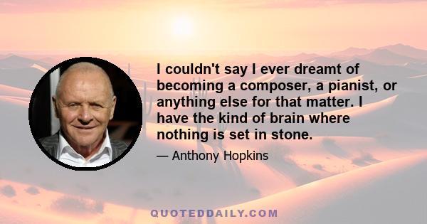 I couldn't say I ever dreamt of becoming a composer, a pianist, or anything else for that matter. I have the kind of brain where nothing is set in stone.