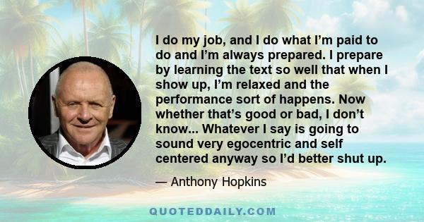 I do my job, and I do what I’m paid to do and I’m always prepared. I prepare by learning the text so well that when I show up, I’m relaxed and the performance sort of happens. Now whether that’s good or bad, I don’t