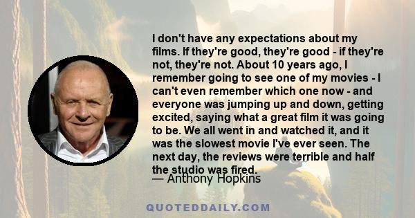 I don't have any expectations about my films. If they're good, they're good - if they're not, they're not. About 10 years ago, I remember going to see one of my movies - I can't even remember which one now - and