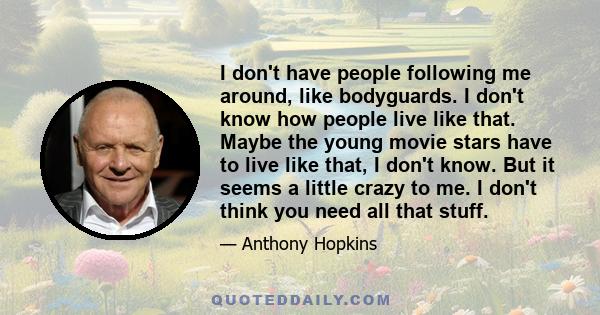 I don't have people following me around, like bodyguards. I don't know how people live like that. Maybe the young movie stars have to live like that, I don't know. But it seems a little crazy to me. I don't think you