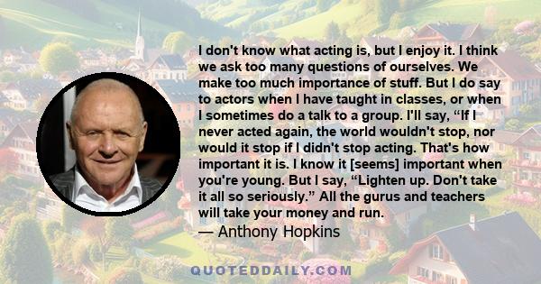 I don't know what acting is, but I enjoy it. I think we ask too many questions of ourselves. We make too much importance of stuff. But I do say to actors when I have taught in classes, or when I sometimes do a talk to a 