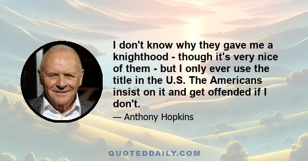 I don't know why they gave me a knighthood - though it's very nice of them - but I only ever use the title in the U.S. The Americans insist on it and get offended if I don't.