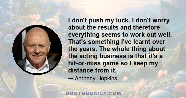 I don't push my luck. I don't worry about the results and therefore everything seems to work out well. That's something I've learnt over the years. The whole thing about the acting business is that it's a hit-or-miss