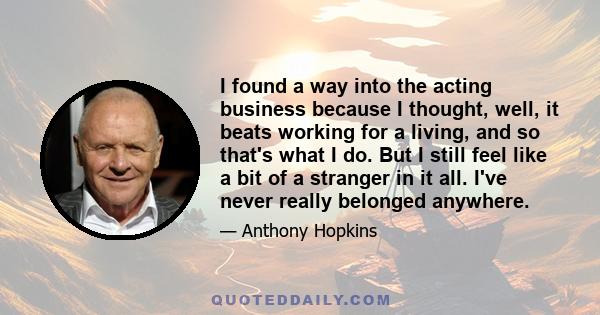 I found a way into the acting business because I thought, well, it beats working for a living, and so that's what I do. But I still feel like a bit of a stranger in it all. I've never really belonged anywhere.