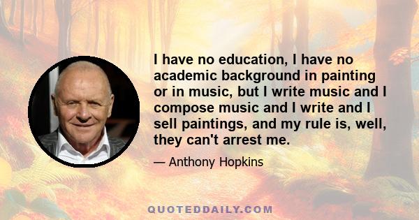 I have no education, I have no academic background in painting or in music, but I write music and I compose music and I write and I sell paintings, and my rule is, well, they can't arrest me.