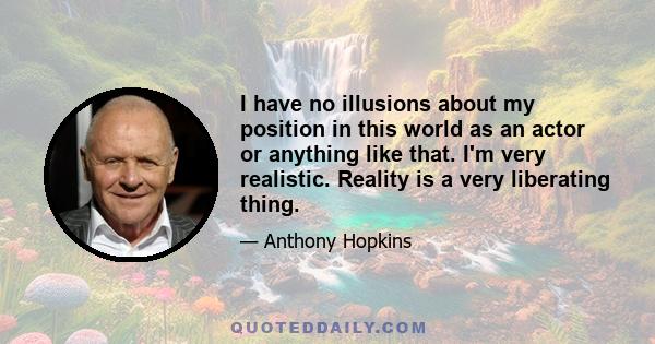 I have no illusions about my position in this world as an actor or anything like that. I'm very realistic. Reality is a very liberating thing.