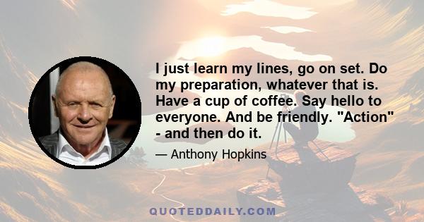 I just learn my lines, go on set. Do my preparation, whatever that is. Have a cup of coffee. Say hello to everyone. And be friendly. Action - and then do it.