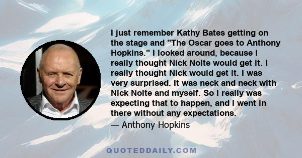 I just remember Kathy Bates getting on the stage and The Oscar goes to Anthony Hopkins. I looked around, because I really thought Nick Nolte would get it. I really thought Nick would get it. I was very surprised. It was 