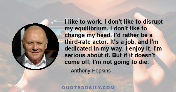 I like to work. I don't like to disrupt my equilibrium. I don't like to change my head. I'd rather be a third-rate actor. It's a job, and I'm dedicated in my way. I enjoy it. I'm serious about it. But if it doesn't come 