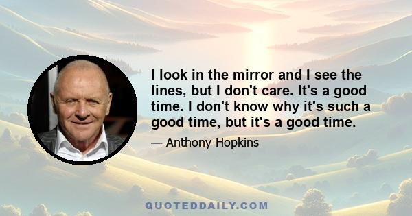 I look in the mirror and I see the lines, but I don't care. It's a good time. I don't know why it's such a good time, but it's a good time.