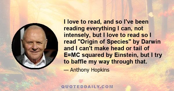 I love to read, and so I've been reading everything I can, not intensely, but I love to read so I read Origin of Species by Darwin and I can't make head or tail of E=MC squared by Einstein, but I try to baffle my way